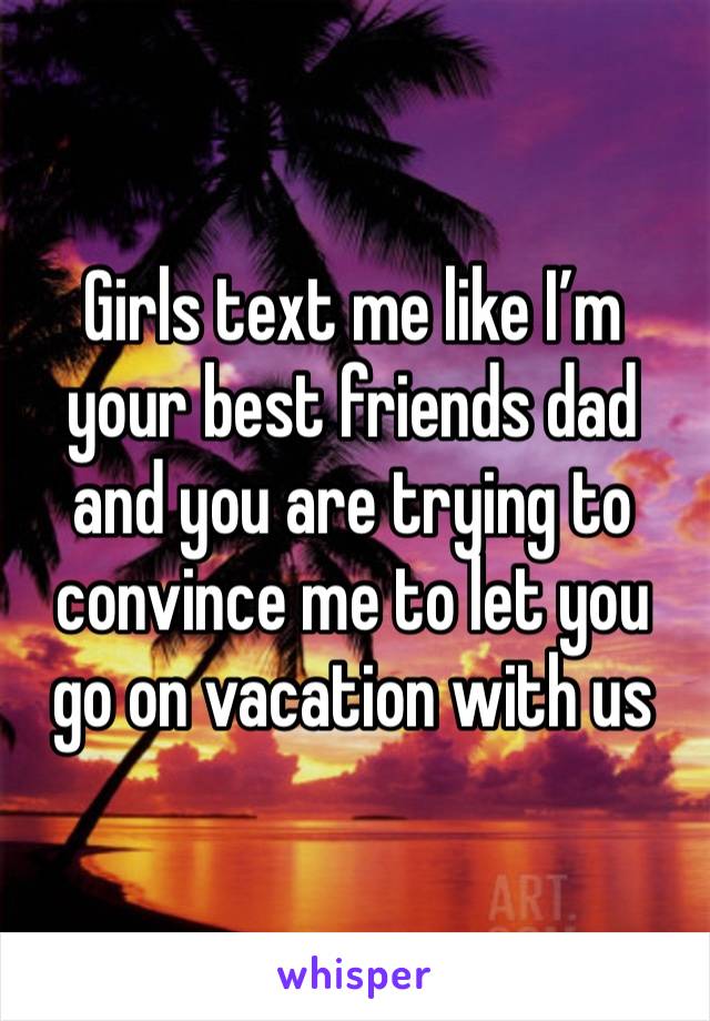 Girls text me like I’m your best friends dad and you are trying to convince me to let you go on vacation with us