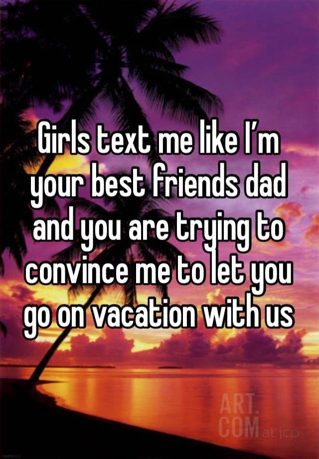 Girls text me like I’m your best friends dad and you are trying to convince me to let you go on vacation with us