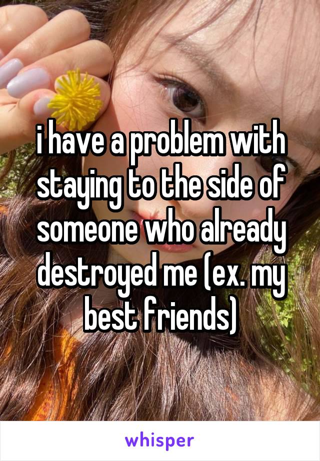 i have a problem with staying to the side of someone who already destroyed me (ex. my best friends)