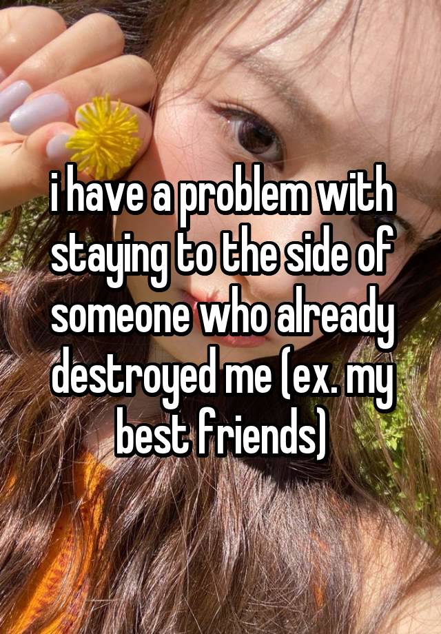 i have a problem with staying to the side of someone who already destroyed me (ex. my best friends)