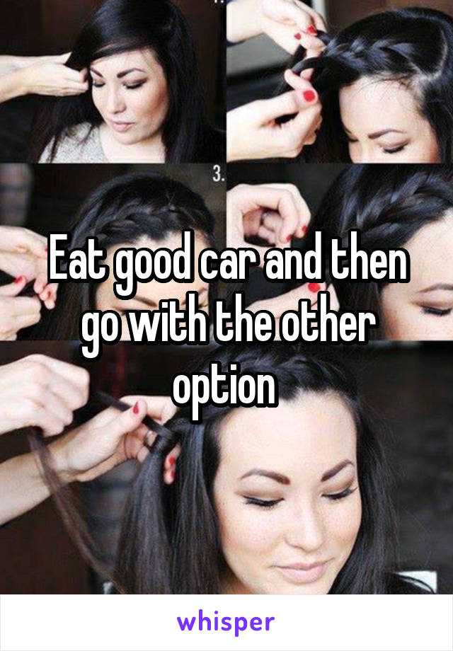 Eat good car and then go with the other option 