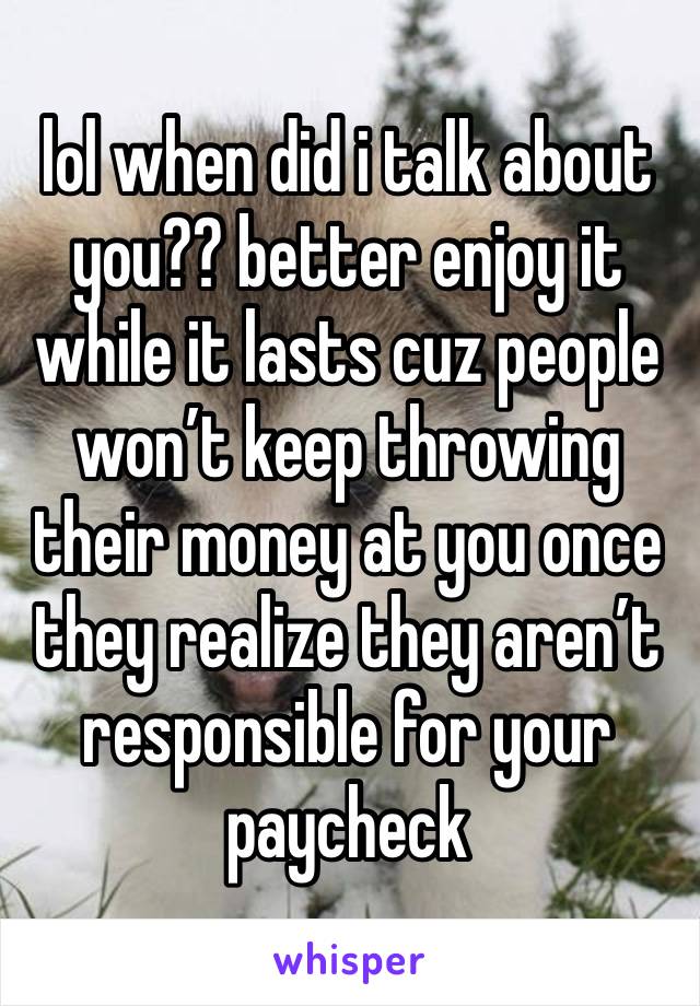 lol when did i talk about you?? better enjoy it while it lasts cuz people won’t keep throwing their money at you once they realize they aren’t responsible for your paycheck 