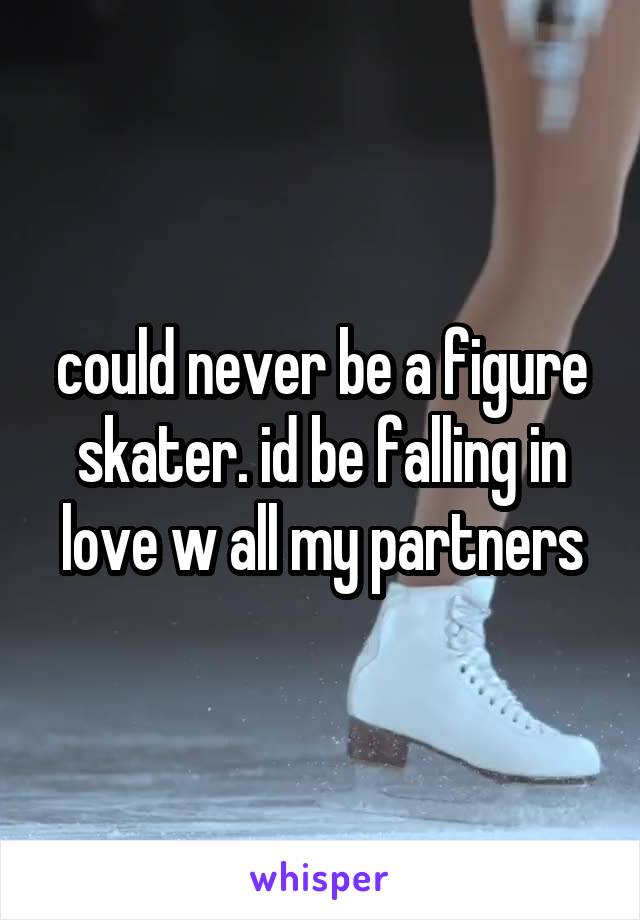 could never be a figure skater. id be falling in love w all my partners