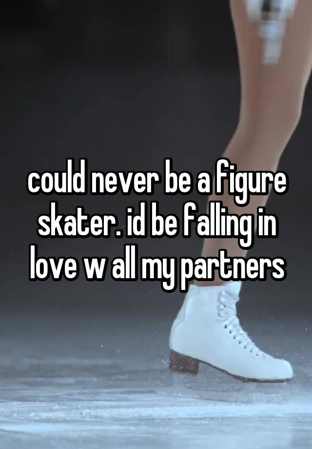 could never be a figure skater. id be falling in love w all my partners