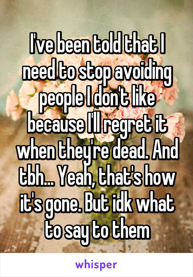 I've been told that I need to stop avoiding people I don't like because I'll regret it when they're dead. And tbh... Yeah, that's how it's gone. But idk what to say to them