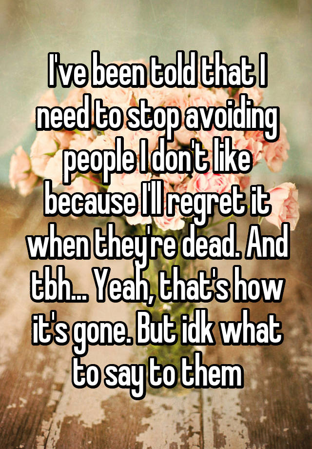 I've been told that I need to stop avoiding people I don't like because I'll regret it when they're dead. And tbh... Yeah, that's how it's gone. But idk what to say to them