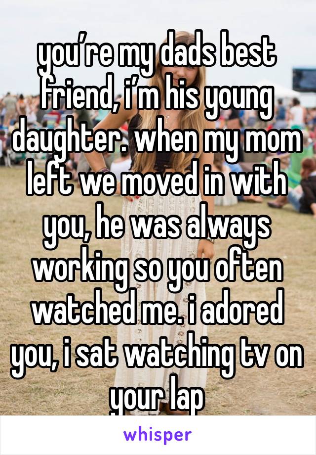 you’re my dads best friend, i’m his young daughter. when my mom left we moved in with you, he was always working so you often watched me. i adored you, i sat watching tv on your lap 