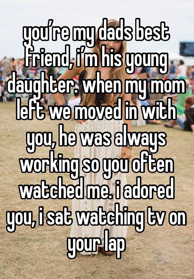 you’re my dads best friend, i’m his young daughter. when my mom left we moved in with you, he was always working so you often watched me. i adored you, i sat watching tv on your lap 