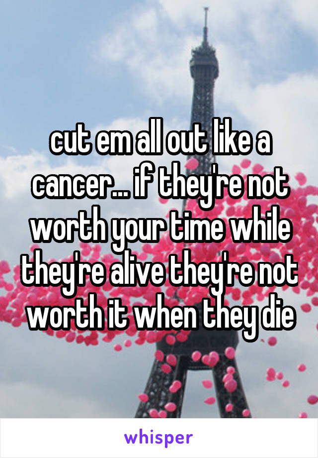 cut em all out like a cancer... if they're not worth your time while they're alive they're not worth it when they die