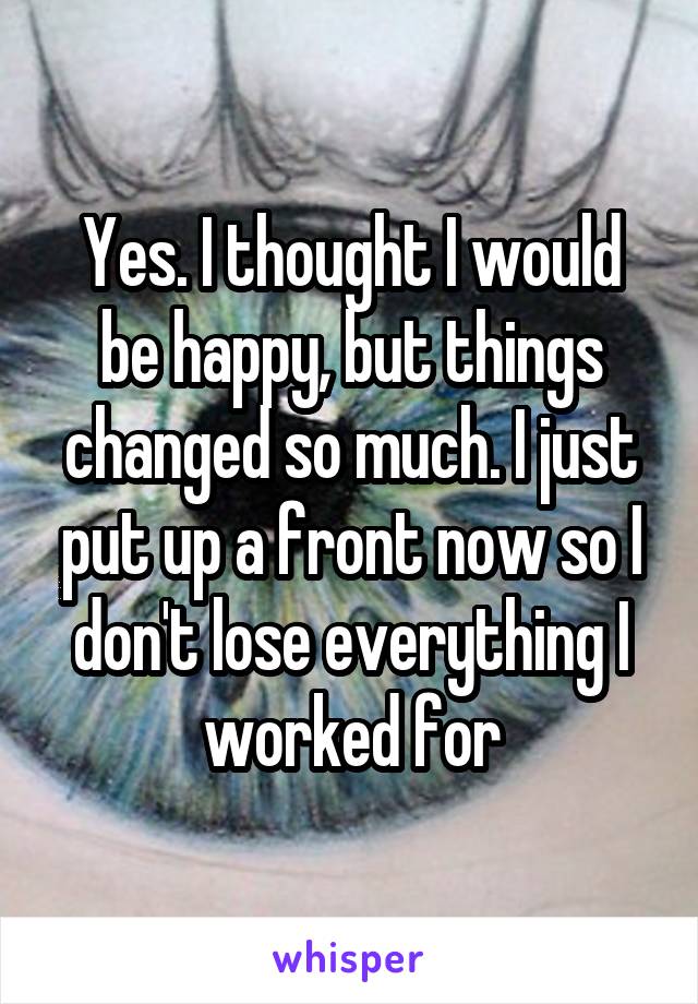 Yes. I thought I would be happy, but things changed so much. I just put up a front now so I don't lose everything I worked for