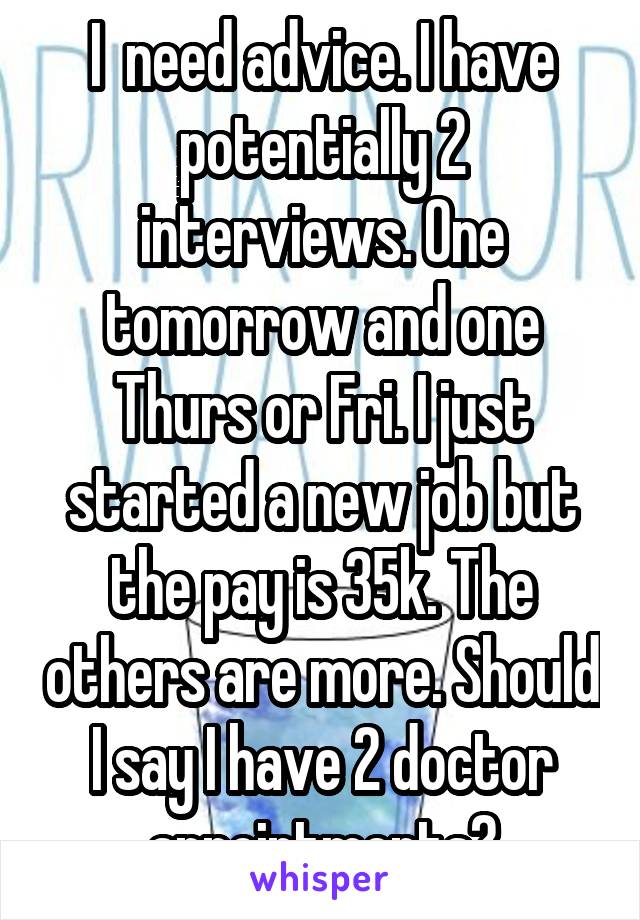 I  need advice. I have potentially 2 interviews. One tomorrow and one Thurs or Fri. I just started a new job but the pay is 35k. The others are more. Should I say I have 2 doctor appointments?