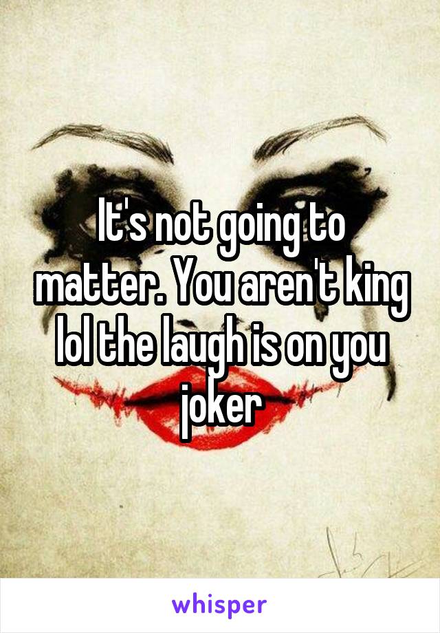 It's not going to matter. You aren't king lol the laugh is on you joker