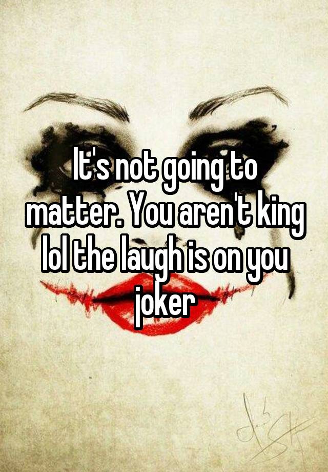 It's not going to matter. You aren't king lol the laugh is on you joker