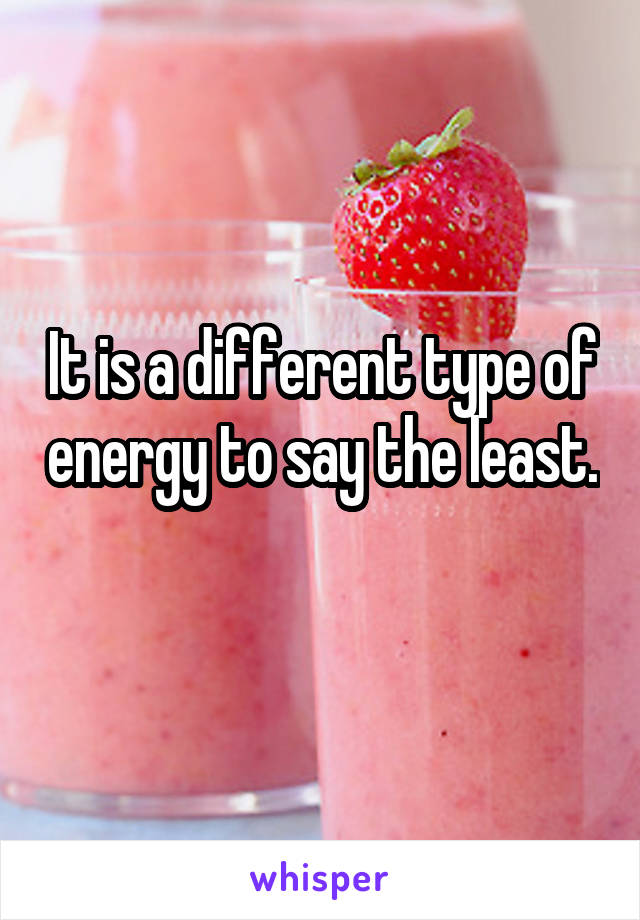 It is a different type of energy to say the least. 