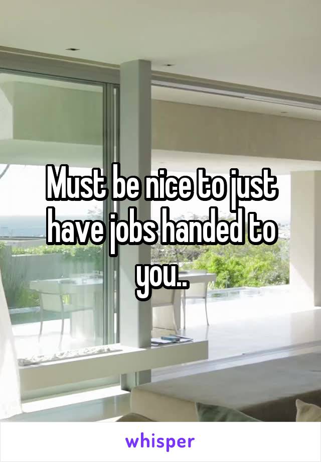 Must be nice to just have jobs handed to you..