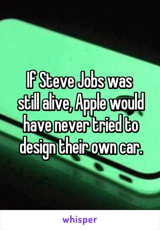 If Steve Jobs was 
still alive, Apple would have never tried to design their own car.