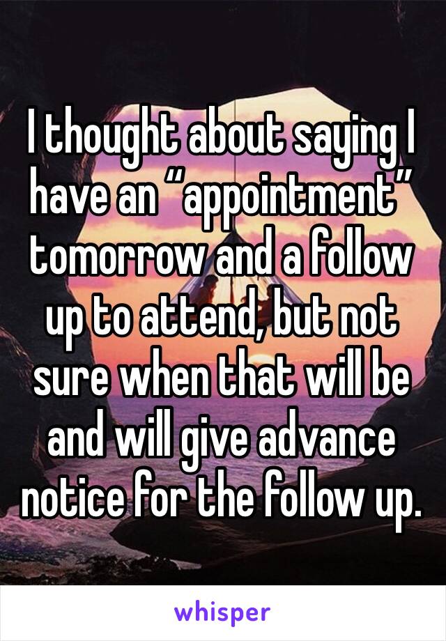 I thought about saying I have an “appointment” tomorrow and a follow up to attend, but not sure when that will be and will give advance notice for the follow up. 