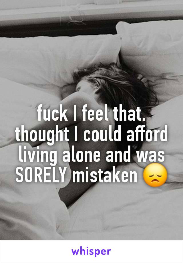 fuck I feel that. thought I could afford living alone and was SORELY mistaken 😞