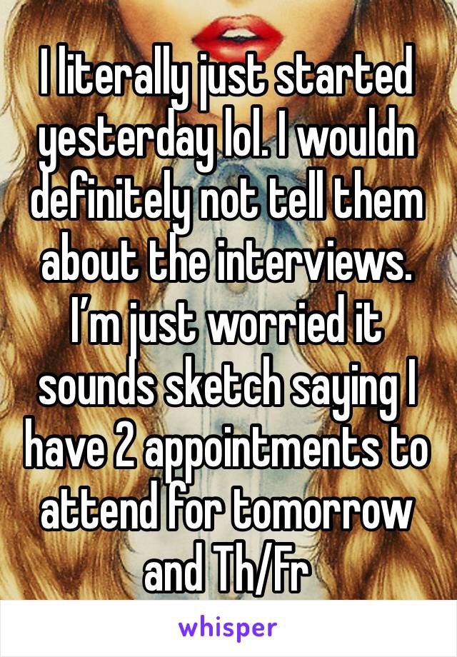 I literally just started yesterday lol. I wouldn definitely not tell them about the interviews. I’m just worried it sounds sketch saying I have 2 appointments to attend for tomorrow and Th/Fr