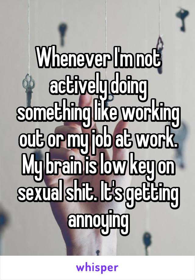 Whenever I'm not actively doing something like working out or my job at work. My brain is low key on sexual shit. It's getting annoying