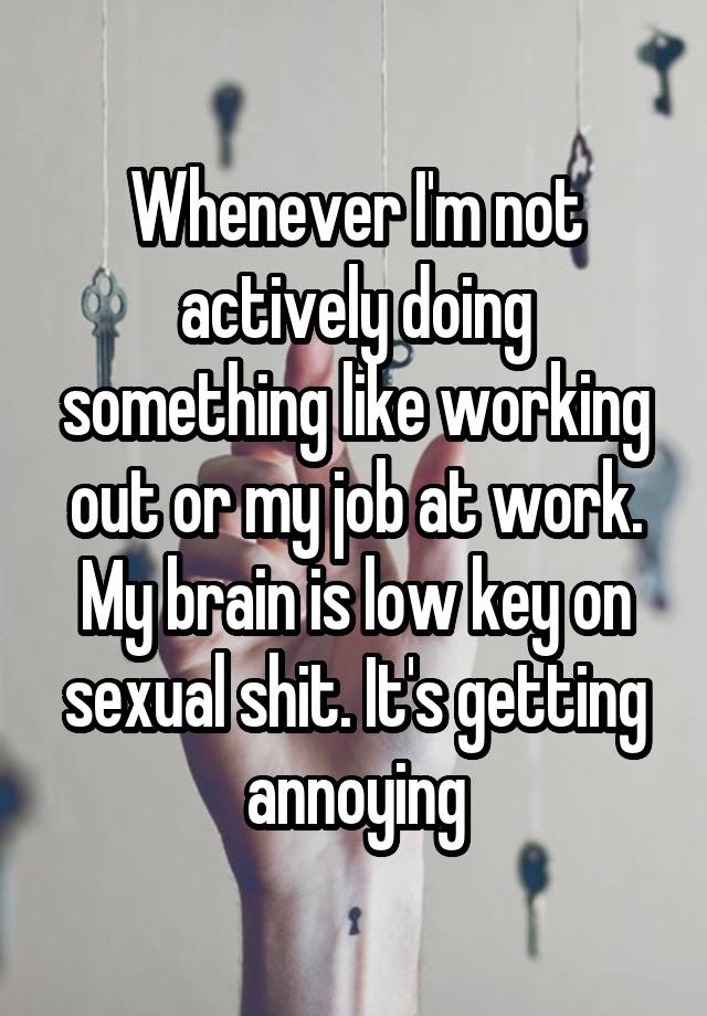 Whenever I'm not actively doing something like working out or my job at work. My brain is low key on sexual shit. It's getting annoying