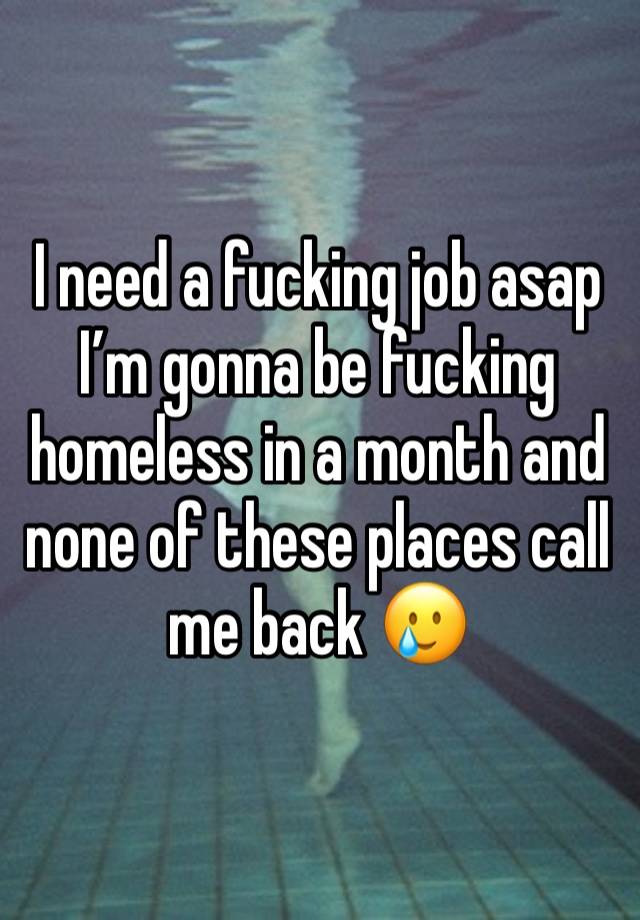 I need a fucking job asap I’m gonna be fucking homeless in a month and none of these places call me back 🥲