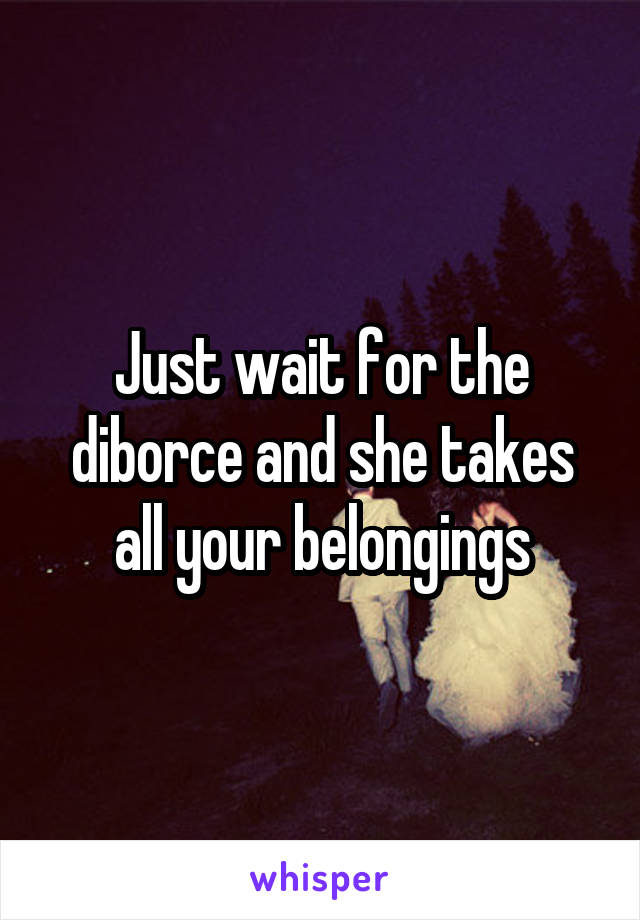 Just wait for the diborce and she takes all your belongings