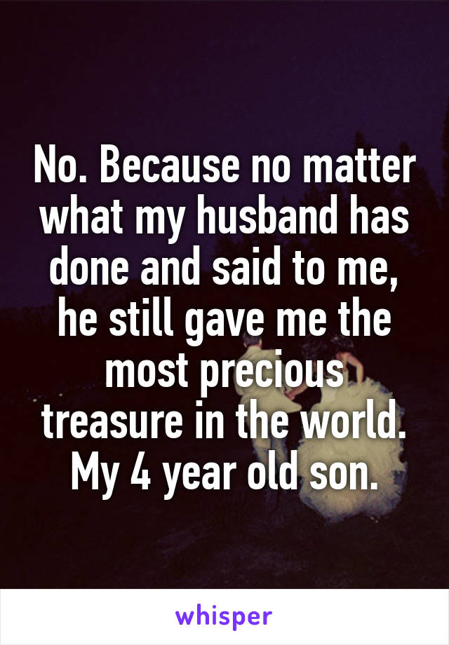 No. Because no matter what my husband has done and said to me, he still gave me the most precious treasure in the world. My 4 year old son.