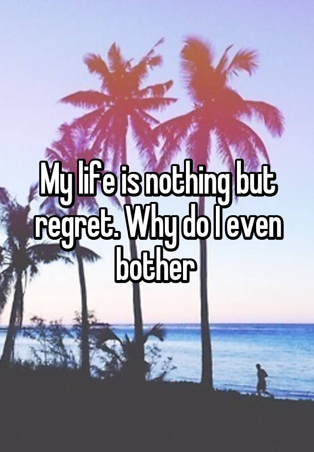 My life is nothing but regret. Why do I even bother 