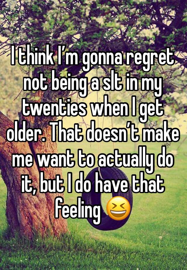 I think I’m gonna regret not being a slt in my twenties when I get older. That doesn’t make me want to actually do it, but I do have that feeling 😆