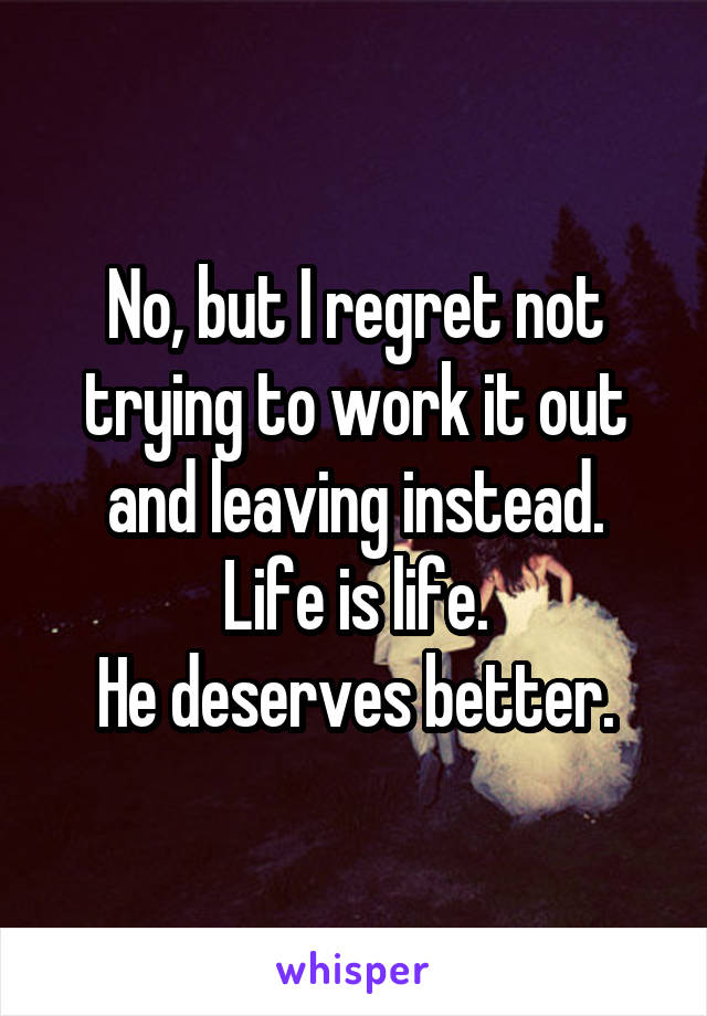 No, but I regret not trying to work it out and leaving instead.
Life is life.
He deserves better.