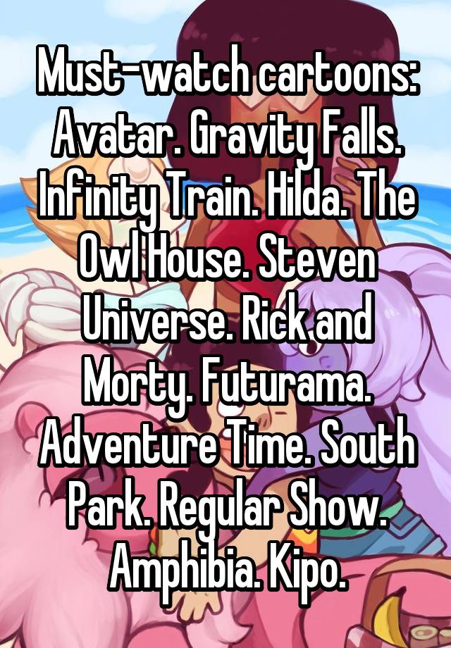 Must-watch cartoons: Avatar. Gravity Falls. Infinity Train. Hilda. The Owl House. Steven Universe. Rick and Morty. Futurama. Adventure Time. South Park. Regular Show. Amphibia. Kipo.