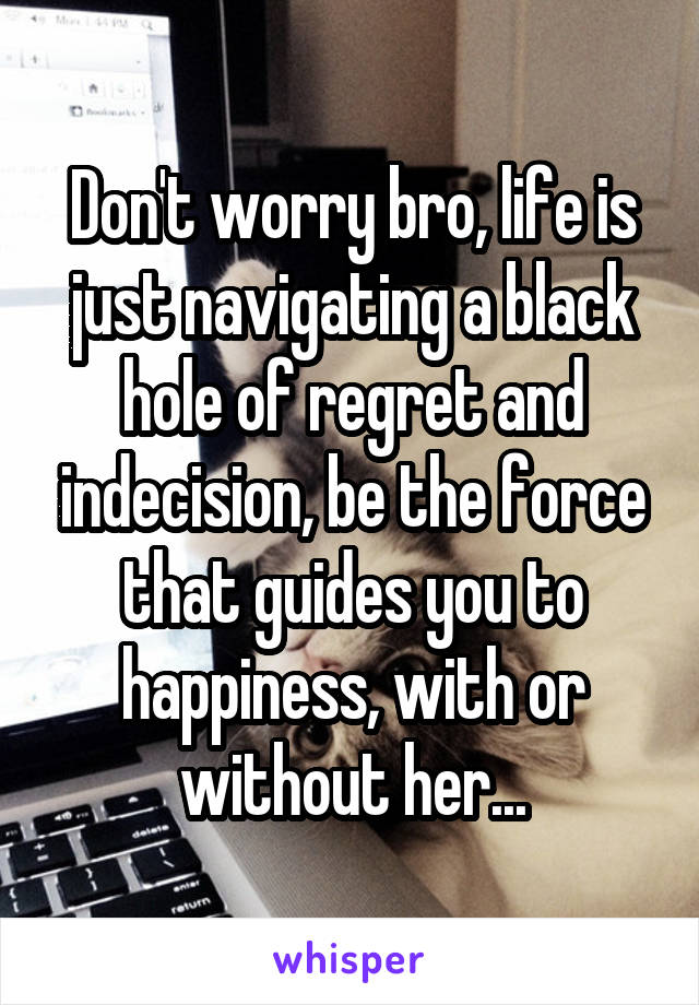 Don't worry bro, life is just navigating a black hole of regret and indecision, be the force that guides you to happiness, with or without her...