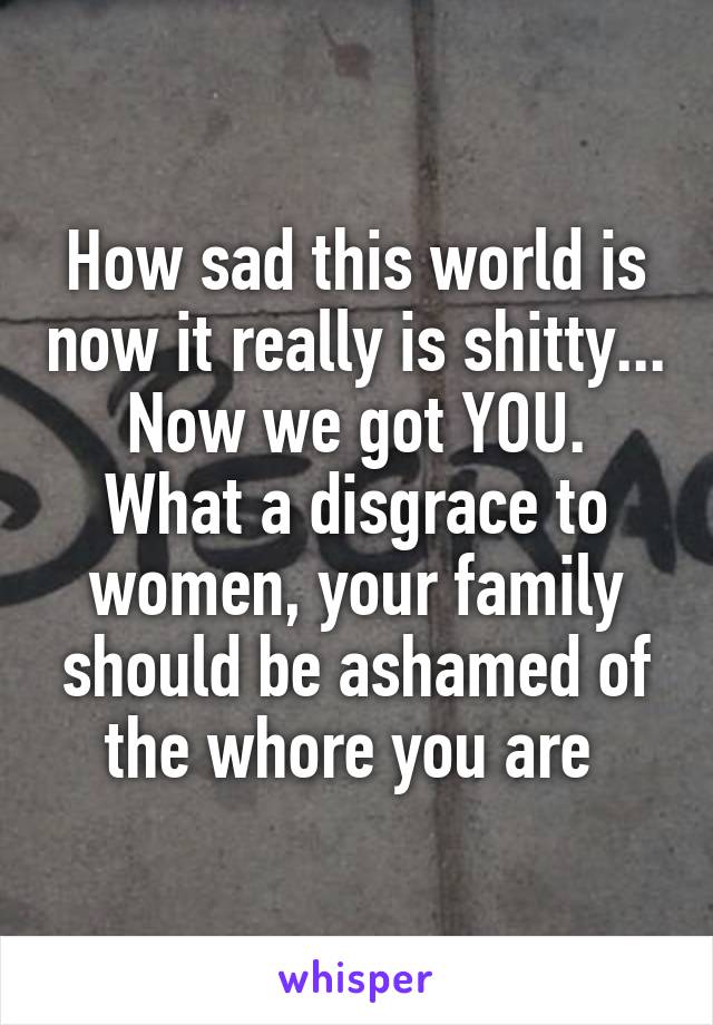 How sad this world is now it really is shitty...
Now we got YOU. What a disgrace to women, your family should be ashamed of the whore you are 