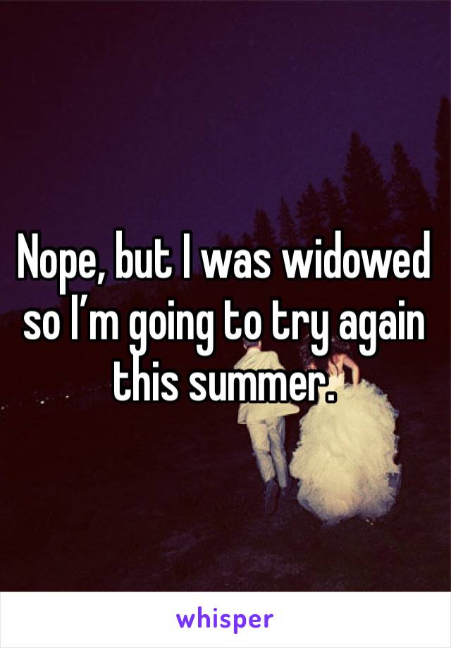 Nope, but I was widowed so I’m going to try again this summer. 