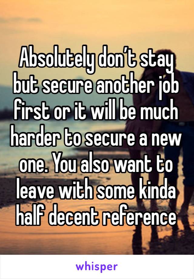 Absolutely don’t stay but secure another job first or it will be much harder to secure a new one. You also want to leave with some kinda half decent reference