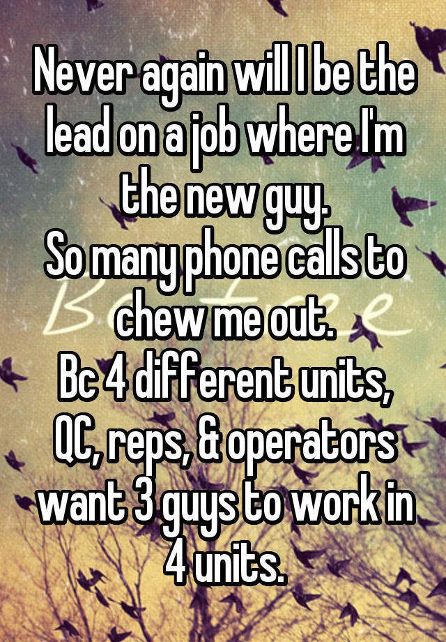 Never again will I be the lead on a job where I'm the new guy.
So many phone calls to chew me out.
Bc 4 different units, QC, reps, & operators want 3 guys to work in 4 units.