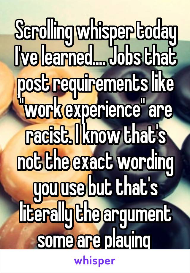 Scrolling whisper today I've learned.... Jobs that post requirements like "work experience" are racist. I know that's not the exact wording you use but that's literally the argument some are playing 