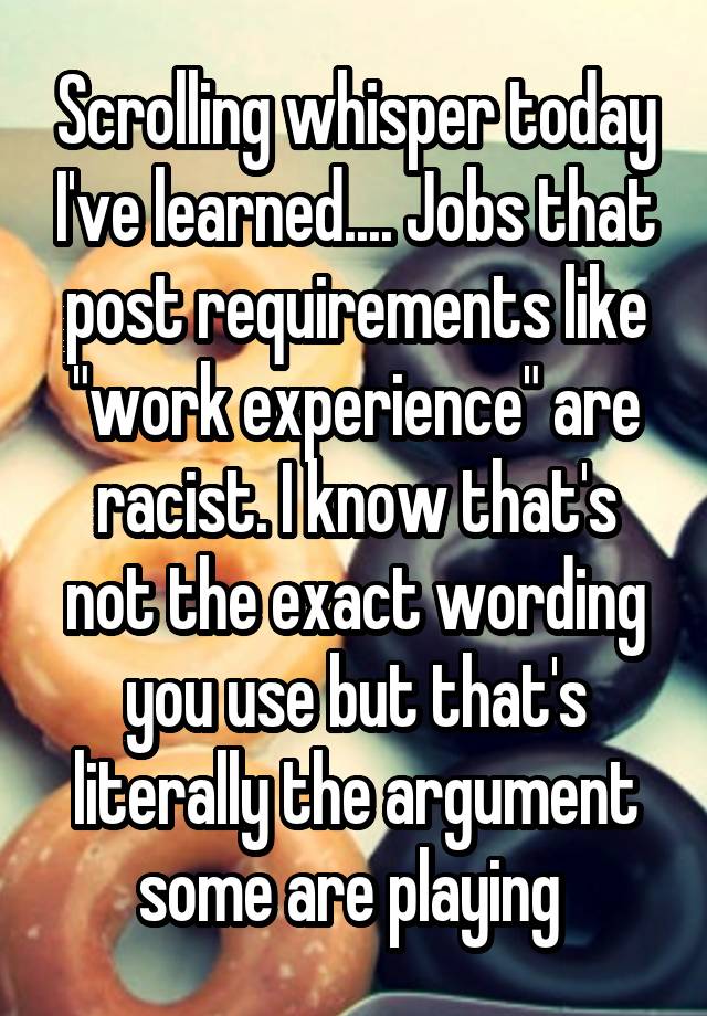 Scrolling whisper today I've learned.... Jobs that post requirements like "work experience" are racist. I know that's not the exact wording you use but that's literally the argument some are playing 