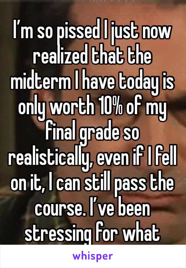 I’m so pissed I just now realized that the midterm I have today is only worth 10% of my final grade so realistically, even if I fell on it, I can still pass the course. I’ve been stressing for what 