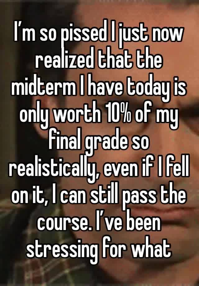 I’m so pissed I just now realized that the midterm I have today is only worth 10% of my final grade so realistically, even if I fell on it, I can still pass the course. I’ve been stressing for what 