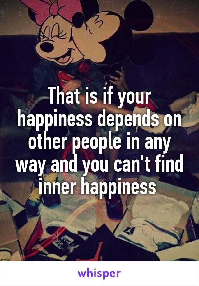 That is if your happiness depends on other people in any way and you can't find inner happiness 