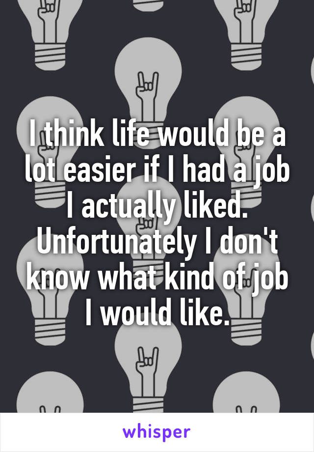 I think life would be a lot easier if I had a job I actually liked. Unfortunately I don't know what kind of job I would like.