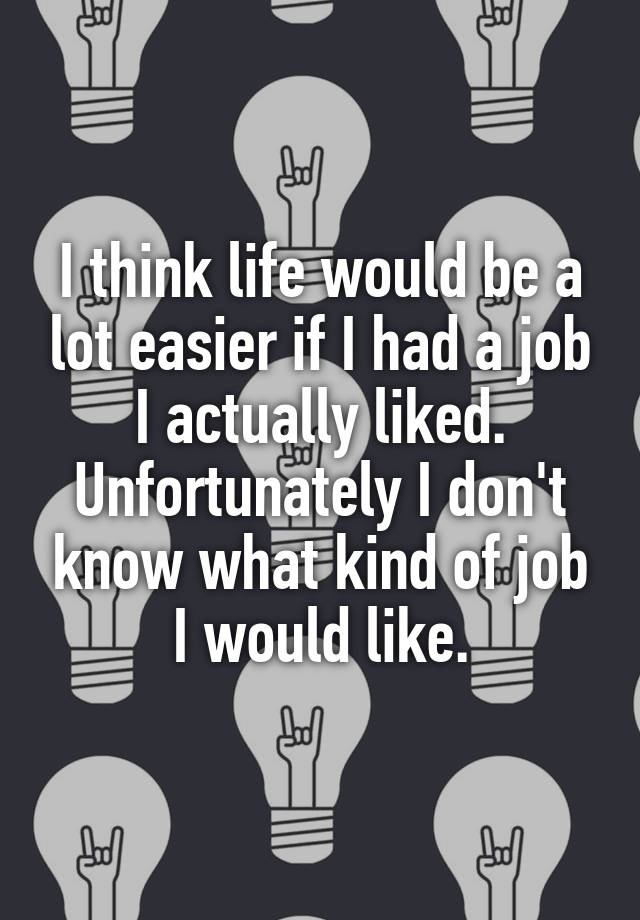 I think life would be a lot easier if I had a job I actually liked. Unfortunately I don't know what kind of job I would like.