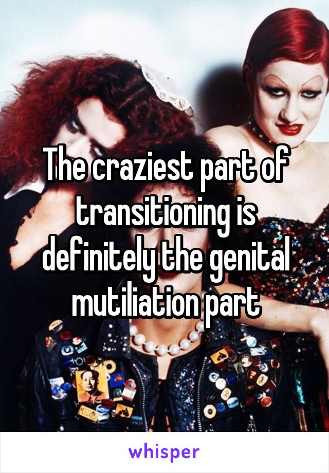 The craziest part of transitioning is definitely the genital mutiliation part