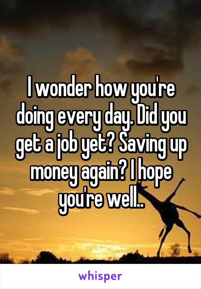 I wonder how you're doing every day. Did you get a job yet? Saving up money again? I hope you're well..