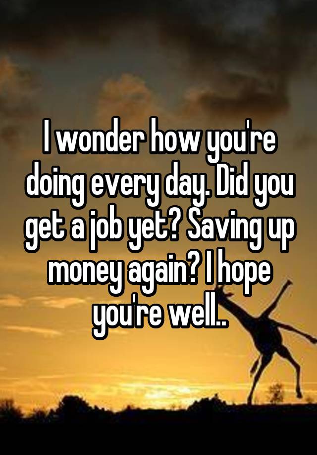 I wonder how you're doing every day. Did you get a job yet? Saving up money again? I hope you're well..