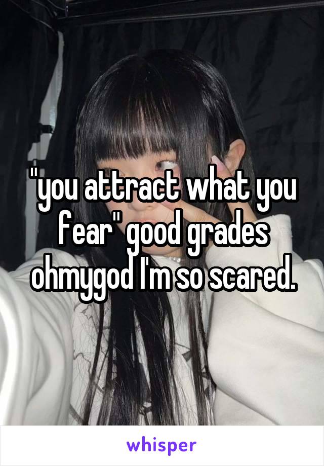 "you attract what you fear" good grades ohmygod I'm so scared.