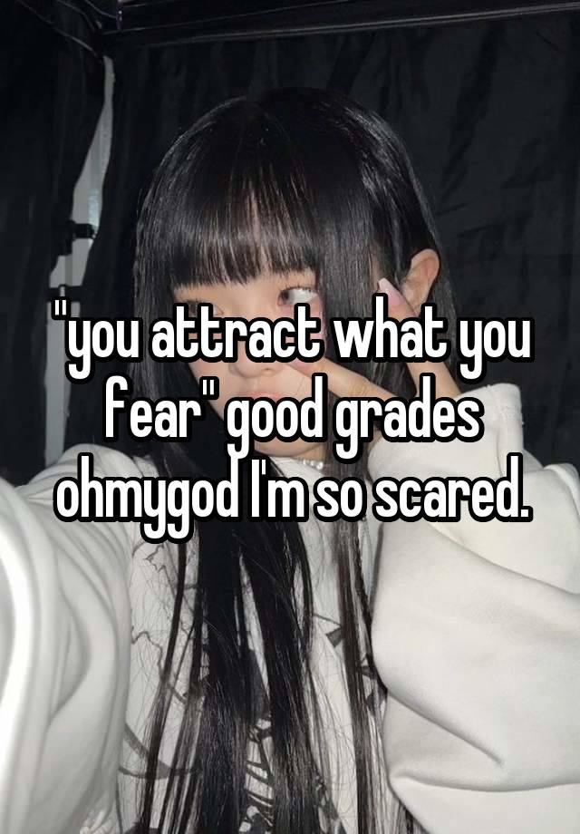 "you attract what you fear" good grades ohmygod I'm so scared.