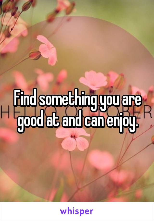 Find something you are good at and can enjoy.